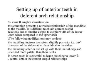 Setting up of anterior teeth in
deferent arch relationship
a- class II Angle's classification:
this condition presents a retruded relationship of the mandible
to the maxilla. It is difficult to obtain correct cuspid
relations due to smaller cuspid to cuspid width of the lower
arch when compared to the upper arch.
The following modifications may be done:
1-the maxillary incisors are set-up slightly posterior i.e. on
the crest of the ridge rather than labial to the ridge.
2-the maxillary anterior are set up with their incisal edges
inclined more palatal than their necks.
3-in serve cases it is essential to leave out either a lower
central obtain the correct cuspid relationships.
 