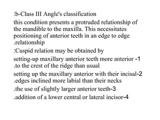 b-Class III Angle's classification:
this condition presents a protruded relationship of
the mandible to the maxilla. This necessitates
positioning of anterior teeth in an edge to edge
relationship.
Cuspid relation may be obtained by:
1-setting-up maxillary anterior teeth more anterior
to the crest of the ridge than usual.
2-setting up the maxillary anterior with their incisal
edges inclined more labial than their necks.
3-the use of slightly larger anterior teeth.
4-addition of a lower central or lateral incisor.
 