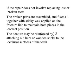 If the repair does not involve replacing lost or
broken teeth.
1(The broken parts are assembled, and fixed
together with sticky wax applied on the
fracture line to maintain both pieces in the
correct position.
2(The denture may be reinforced by
attaching old burs or wooden sticks to the
occlusal surfaces of the teeth.
 