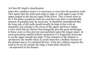 b-Class III Angle's classification:
when this condition arises it is necessary to cross bite the posterior teeth.
This means that the teeth meet edge to edge or with upper cusps of the
upper lingual to the buccal cusps of the lower. This is much easer to
do if flat plane (cuspless) teeth are used but even then a considerable
amount of grinding may be necessary. It should be remembered that
the long axis of the teeth should usually be kept in line with an
imaginary line joining to the crests of the upper and lower ridges.
Lower teeth that are narrow buccolingually provide great advantages
in these cases as they prevent encroachment upon the tongue space. In
cases presenting marked inferior protrusion it is frequently necessary
to set the upper outside the ridge. If the retention of the denture is
satisfactory the trouble likely to result from this a midline fracture of
the denture due to its continual flexure. If the jaw relation requires the
teeth to be set far outside the ridge a metal plate should be
incorporated in the denture.
 