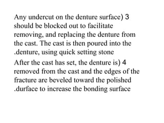 3(Any undercut on the denture surface
should be blocked out to facilitate
removing, and replacing the denture from
the cast. The cast is then poured into the
denture, using quick setting stone.
4(After the cast has set, the denture is
removed from the cast and the edges of the
fracture are beveled toward the polished
durface to increase the bonding surface.
 