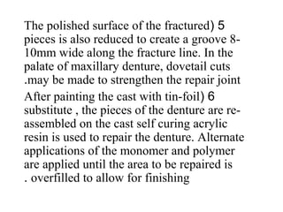 5(The polished surface of the fractured
pieces is also reduced to create a groove 8-
10mm wide along the fracture line. In the
palate of maxillary denture, dovetail cuts
may be made to strengthen the repair joint.
6(After painting the cast with tin-foil
substitute , the pieces of the denture are re-
assembled on the cast self curing acrylic
resin is used to repair the denture. Alternate
applications of the monomer and polymer
are applied until the area to be repaired is
overfilled to allow for finishing.
 