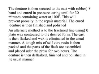 7(The denture is then secured to the cast with rubber
band and cured in pressure curing until for 30
minutes containing water at 100F. This will
prevent porosity in the repair material. The cured
denture is then finished and polished.
8(An alternate method is to the fractured line using
plate wax contoured to the desired form. The cast
is then flasked and wax is eliminated in the usual
manner. A dough mix of self cure resin is then
packed and the parts of the flask are assembled
and placed uder the press for two hours. The
denture is then deflasked, finished and polished in
te usual manner.
 