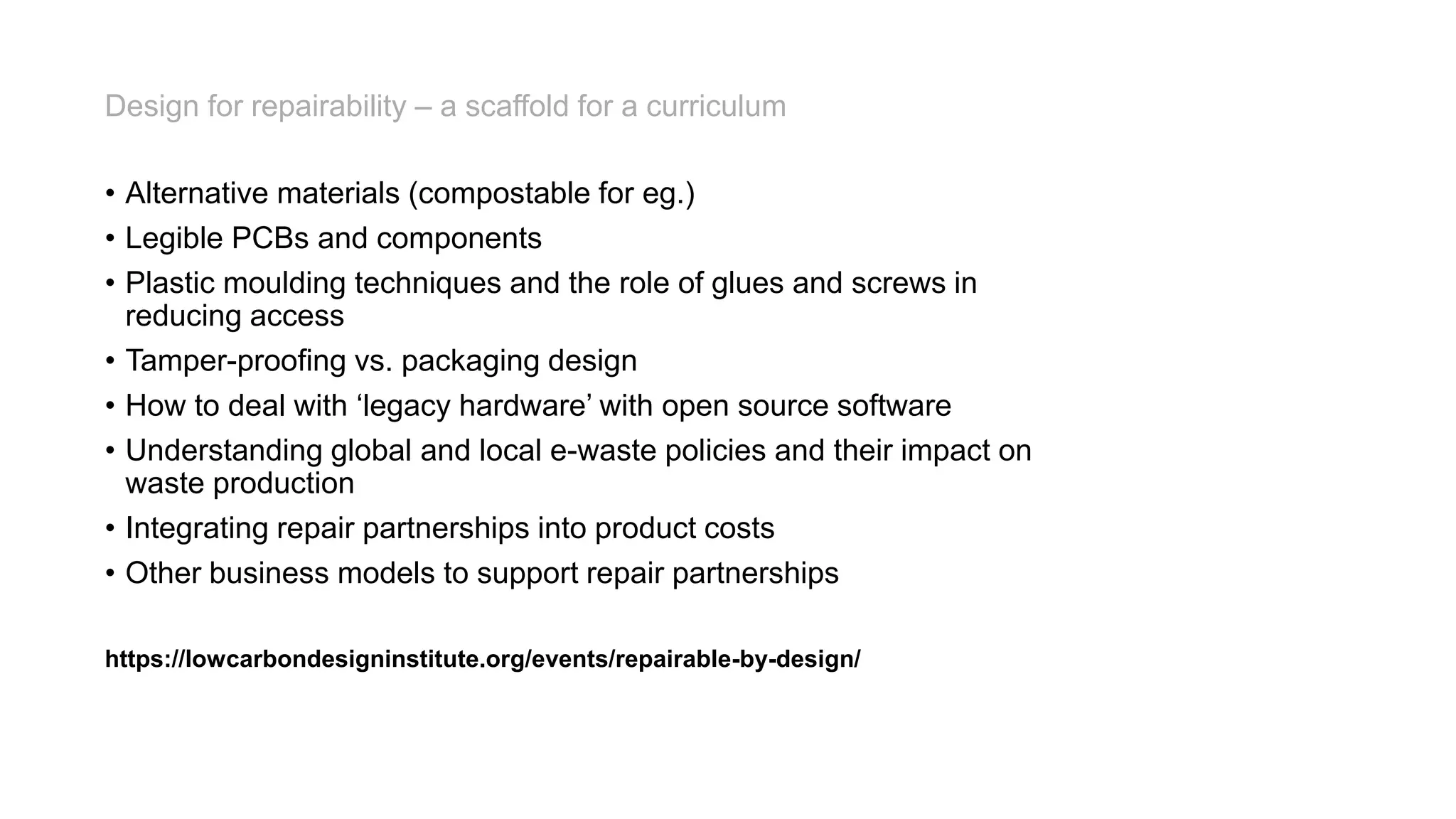 • Alternative materials (compostable for eg.)
• Legible PCBs and components
• Plastic moulding techniques and the role of glues and screws in
reducing access
• Tamper-proofing vs. packaging design
• How to deal with ‘legacy hardware’ with open source software
• Understanding global and local e-waste policies and their impact on
waste production
• Integrating repair partnerships into product costs
• Other business models to support repair partnerships
https://lowcarbondesigninstitute.org/events/repairable-by-design/
Design for repairability – a scaffold for a curriculum
 