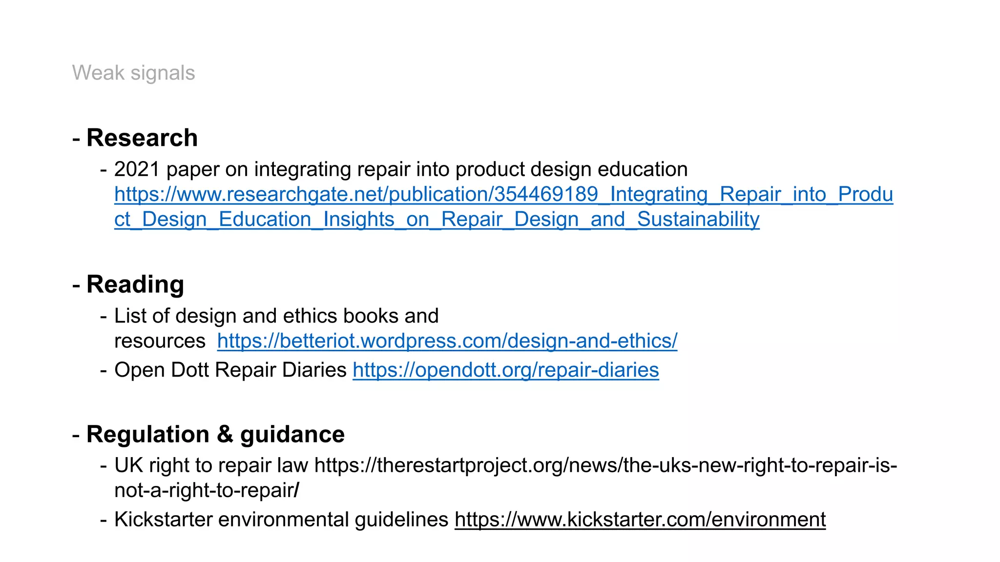 Weak signals
- Research
- 2021 paper on integrating repair into product design education
https://www.researchgate.net/publication/354469189_Integrating_Repair_into_Produ
ct_Design_Education_Insights_on_Repair_Design_and_Sustainability
- Reading
- List of design and ethics books and
resources https://betteriot.wordpress.com/design-and-ethics/
- Open Dott Repair Diaries https://opendott.org/repair-diaries
- Regulation & guidance
- UK right to repair law https://therestartproject.org/news/the-uks-new-right-to-repair-is-
not-a-right-to-repair/
- Kickstarter environmental guidelines https://www.kickstarter.com/environment
 