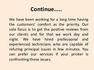 We have been working for a long time having
the customers’ comfort as the priority. Our
sole focus is to get the positive reviews from
our clients and for that we work day and
night. We have hired professional and
experienced technicians who are capable of
refuting principal issues in few minutes. You
can prefer our services if your printer is
confronting these issues.
Continue…..
 