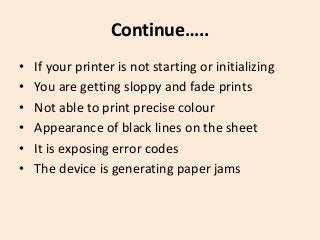 Continue…..
• If your printer is not starting or initializing
• You are getting sloppy and fade prints
• Not able to print precise colour
• Appearance of black lines on the sheet
• It is exposing error codes
• The device is generating paper jams
 