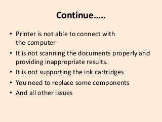 Continue…..
• Printer is not able to connect with
the computer
• It is not scanning the documents properly and
providing inappropriate results.
• It is not supporting the ink cartridges
• You need to replace some components
• And all other issues
 