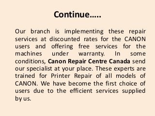 Continue…..
Our branch is implementing these repair
services at discounted rates for the CANON
users and offering free services for the
machines under warranty. In some
conditions, Canon Repair Centre Canada send
our specialist at your place. These experts are
trained for Printer Repair of all models of
CANON. We have become the first choice of
users due to the efficient services supplied
by us.
 
