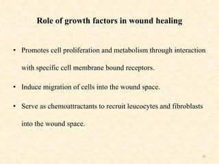 Role of growth factors in wound healing
• Promotes cell proliferation and metabolism through interaction
with specific cell membrane bound receptors.
• Induce migration of cells into the wound space.
• Serve as chemoattractants to recruit leucocytes and fibroblasts
into the wound space.
23
 