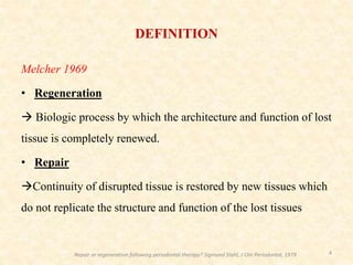 Melcher 1969
• Regeneration
 Biologic process by which the architecture and function of lost
tissue is completely renewed.
• Repair
Continuity of disrupted tissue is restored by new tissues which
do not replicate the structure and function of the lost tissues
4
DEFINITION
Repair or regeneration following periodontal therapy? Sigmund Stahl, J Clin Periodontol, 1979
 