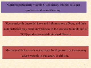 51
Nutrition particularly vitamin C deficiency, inhibits collagen
synthesis and retards healing
Mechanical factors such as increased local pressure or torsion may
cause wounds to pull apart, or dehisce.
Glucocorticoids (steroids) have anti inflammatory effects, and their
administration may result in weakness of the scar due to inhibition of
TGFβ production and diminished fibrosis
 