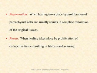 • Regeneration: When healing takes place by proliferation of
parenchymal cells and usually results in complete restoration
of the original tissues.
• Repair: When healing takes place by proliferation of
connective tissue resulting in fibrosis and scarring.
7
HARSH MOHAN TEXTBOOK OF PATHOLOGY – 7TH EDITION
 