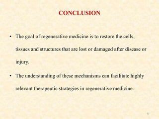 CONCLUSION
• The goal of regenerative medicine is to restore the cells,
tissues and structures that are lost or damaged after disease or
injury.
• The understanding of these mechanisms can facilitate highly
relevant therapeutic strategies in regenerative medicine.
92
 