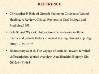 • Christopher P. Role of Growth Factors in Cutaneous Wound
Healing: A Review; Critical Reviews in Oral Biology and
Medicine.1993
• Schultz and Wysocki. Interactions between extracellular
matrix and growth factors in wound healing. Wound Rep Reg.
2009;17:153–162
• Bhattacharyya et al. The voyage of stem cell toward terminal
differentiation: a brief overview. Acta Biochim Biophys Sin.
2012;44(6):463
94
REFERENCE
 