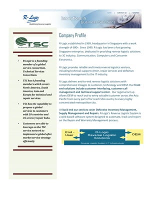 Company Profile
                                R-Logic established in 1999, headquarter in Singapore with a work
                                strength of 600+. Since 1999, R-Logic has been a fast growing
                                Singapore enterprise, dedicated in providing reverse logistic solutions
                                to 3C industry, Communication, Computers and Consumer
•   R-Logic is a founding       Electronics.
    member of a global
    service consortium,         R-Logic provides reliable and timely reverse logistics services,
    Technical Services          including technical support center, repair services and defective
    Consortium.                 inventory management to the IT industry.

•   TSC has 6 founding          R-Logic delivers end-to-end reverse logistic solutions with
    members which covers        comprehensive linkages to customer, technology and OEM. Our front
    North America, South        end solutions include customer interfacing, customer call
    America, Asia and           management and technical support center. Our regional set up
    Europe for technical and    allows OEM to reach out to every valuable customer across the Asia
    repair services.            Pacific from every part of far reach SEA country to every highly
•   TSC has the capability to   concentrated metropolitan city.
    propose a global
    services to customers       At back end our services cover Defective Inventory Management,
    with 20 countries and       Supply Management and Repairs. R-Logic's Reverse Logistic System is
    36 service/repair hubs.     a web-based software system designed to automate, track and report
                                on the Repair and Warranty Management process.
•   Customers are able to
    leverage on the TSC
    service network to
    implement a global after
    market service strategy
    efficiently.
 