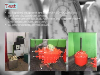 Test
 All Repaired equipment are subject to ISO 9001:2015 and
API Spec 16A based test criteria
 The Pressure test for Shell, Assembly and hydraulic testy
and finalization with drift test.
 All test equipment are calibrated.
 