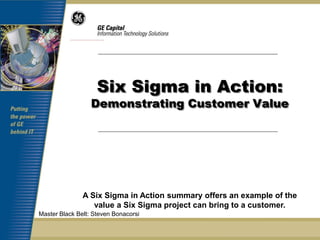 Six Sigma in Action:
                  Demonstrating Customer Value




               A Six Sigma in Action summary offers an example of the
                  value a Six Sigma project can bring to a customer.
Master Black Belt: Steven Bonacorsi
 