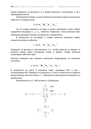 10 | P a g e Т е м и п о н е о р г а н и ч н а х и м и я                                     Мардик Балджиян


Затова порядъкът на връзката е 0 и такава молекула е неустойчива, и не е
наблюдавана опитно.
     В молекулата на бора B 2 шестте валентни електрона заемат молекулните
орбитали по следния начин:

                                            2             2             1             1
                             B2 KK     2s            2s          2 py          2 pz


     Тук се спазва правилото на Хунд и затова електроните първо заемат
изродените свързващи 2 py и 2 pz орбитали поединично. Тези електрони имат
паралелни (еднакви) спинове и молекулата е парамагнитна.
     В молекулата на въглерода C 2 осемте валентни електрона заемат
следните молекулни орбитали

                                            2             2             2             2
                             C2 KK     2s        2s              2 py          2 py


Порядъкът на връзката в тази молекула е 2 , затова може да се приеме, че
връзката между двата въглеродни атома е двойна. Такива молекули
съществуват само като пари.

Азотната молекула има следната електронна конфигурация на основното
състояние:

                                       2         2               2             2             2
                         N 2 KK   2s        2s            2 py          2 pz          2 px


В молекулата на азота 8 електрона замат свързващи МО, а два –
антисвързваща МО. Порядъкът на връзката е 3, което съответства на тройната
връзка межжду азотните атоми в N 2 . Молекулата няма единични електрони и е
диамагнитна.
     В молекулата на O2 , МО са заети с 12 електрона:
 