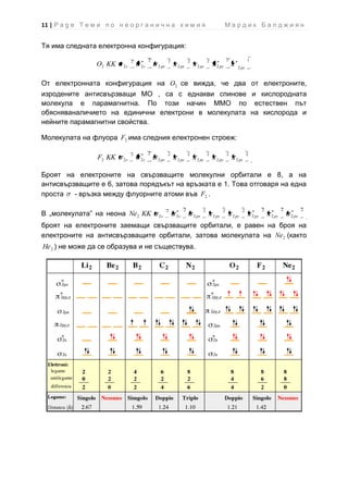 11 | P a g e Т е м и п о н е о р г а н и ч н а х и м и я                                      Мардик Балджиян


Тя има следната електронна конфигурация:

                                 2        2          2            2              2              1              1
                  O2 KK     2s       2s       2 px       2 py           2 pz           2 py            2 pz



От електронната конфигурация на O2 се вижда, че два от електроните,
изродените антисвързващи МО , са с еднакви спинове и кислородната
молекула е парамагнитна. По този начин ММО по естествен път
обясняваналичието на единични електрони в молекулата на кислорода и
нейните парамагнитни свойства.

Молекулата на флуора F2 има следния електронен строеж:

                                 2        2          2            2              2              2              2
                   F2 KK   2s        2s       2 px       2 py           2 pz           2 py           2 pz


Броят на електроните на свързващите молекулни орбитали е 8, а на
антисвързващите е 6, затова порядъкът на връзката е 1. Това отговаря на една
проста   - връзка между флуорните атоми във F2 .

                                                     2        2              2              2              2              2          2          2
В „молекулата” на неона Ne2 KK                2s         2s           2 px           2 py           2 pz           2 py       2 pz       2 px

броят на електроните заемащи свързващите орбитали, е равен на броя на
електроните на антисвързващите орбитали, затова молекулата на Ne 2 (както
He 2 ) не може да се образува и не съществува.
 