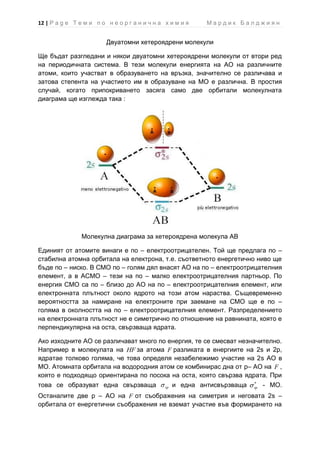 12 | P a g e Т е м и п о н е о р г а н и ч н а х и м и я     Мардик Балджиян


                         Двуатомни хетероядрени молекули

Ще бъдат разгледани и някои двуатомни хетероядрени молекули от втори ред
на периодичната система. В тези молекули енергията на АО на различните
атоми, които участват в образуването на връзка, значително се различава и
затова степента на участието им в образуване на МО е различна. В простия
случай, когато припокриването засяга само две орбитали молекулната
диаграма ще изглежда така :




                Молекулна диаграма за хетероядрена молекула АВ

Единият от атомите винаги е по – електроотрицателен. Той ще предлага по –
стабилна атомна орбитала на електрона, т.е. съответното енергетично ниво ще
бъде по – ниско. В СМО по – голям дял внасят АО на по – електроотрицателния
елемент, а в АСМО – тези на по – малко електроотрицателния партньор. По
енергия СМО са по – близо до АО на по – електроотрицателния елемент, или
електронната плътност около ядрото на този атом нараства. Същевременно
вероятността за намиране на електроните при заемане на СМО ще е по –
голяма в околността на по – електроотрицателния елемент. Разпределението
на електронната плътност не е симетрично по отношение на равнината, която е
перпендикулярна на оста, свързваща ядрата.

Ако изходните АО се различават много по енергия, те се смесват незначително.
Например в молекулата на HF за атома F разликата в енергиите на 2s и 2р,
ядратае толково голяма, че това определя незабележимо участие на 2s АО в
МО. Атомната орбитала на водородния атом се комбинирас дна от p– АО на F ,
която е подходящо ориентирана по посока на оста, която свързва ядрата. При
това се образуват една свързваща               sp   и една антисвързваща   sp   - МО.
Останалите две р – АО на F от съображения на симетрия и неговата 2s –
орбитала от енергетични съображения не вземат участие във формирането на
 