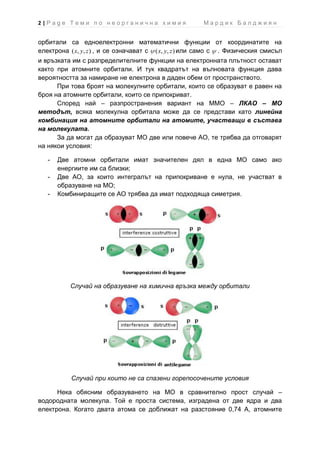 2|Page Теми по неорганична химия                        Мардик Балджиян


орбитали са едноелектронни математични функции от координатите на
електрона ( x, y, z ) , и се означават с ( x, y, z ) или само с . Физическия смисъл
и връзката им с разпределителните функции на електронната плътност остават
както при атомните орбитали. И тук квадратът на вълновата функция дава
вероятността за намиране не електрона в даден обем от пространството.
      При това броят на молекулните орбитали, които се образуват е равен на
броя на атомните орбитали, които се припокриват.
      Според най – разпространения вариант на ММО – ЛКАО – МО
методът, всяка молекулна орбитала може да се представи като линейна
комбинация на атомните орбитали на атомите, участващи в състава
на молекулата.
      За да могат да образуват МО две или повече АО, те трябва да отговарят
на някои условия:

   -   Две атомни орбитали имат значителен дял в една МО само ако
       енергиите им са близки;
   -   Две АО, за които интегралът на припокриване е нула, не участват в
       образуване на МО;
   -   Комбиниращите се АО трябва да имат подходяща симетрия.




          Случай на образуване на химична връзка между орбитали




           Случай при които не са спазени горепосочените условия

      Нека обясним образуването на МО в сравнително прост случай –
водородната молекула. Той е проста система, изградена от две ядра и два
електрона. Когато двата атома се доближат на разстояние 0,74 А, атомните
 