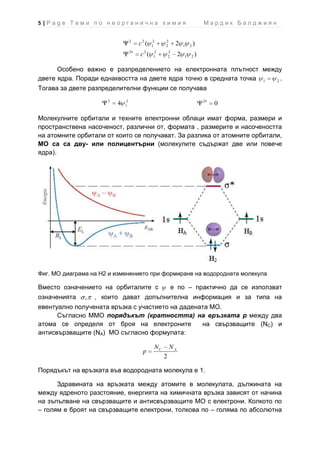 5|Page Теми по неорганична химия                                           Мардик Балджиян

                                  2
                                      c2 (   2
                                             1
                                                  2
                                                  2        2   1   2   )
                                  2     2    2        2
                                      c (    1        2    2   1   2   )

      Особено важно е разпределението на електронната плътност между
двете ядра. Поради еднаквостта на двете ядра точно в средната точка 1 2.

Тогава за двете разпределителни функции се получава
                      2       2                                            2
                          4   1                                                0

Молекулните орбитали и техните електронни облаци имат форма, размери и
пространствена насоченост, различни от, формата , размерите и насочеността
на атомните орбитали от които се получават. За разлика от атомните орбитали,
МО са са дву- или полицентърни (молекулите съдържат две или повече
ядра).




Фиг. МО диаграма на Н2 и изменението при формиране на водородната молекула

Вместо означението на орбиталите с                        е по – практично да се използват
означенията    ,   , които дават допълнителна информация и за типа на
евентуално получената връзка с участието на дадената МО.
      Съгласно ММО порядъкът (кратността) на връзката p между два
атома се определя от броя на електроните          на свързващите (NС) и
антисвързващите (NА) МО съгласно формулата:

                                             NС       NА
                                        p
                                                  2

Порядъкът на връзката във водородната молекула е 1.

      Здравината на връзката между атомите в молекулата, дължината на
между ядреното разстояние, енергията на химичната връзка зависят от начина
на зъпълване на свързващите и антисвързващите МО с електрони. Колкото по
– голям е броят на свързващите електрони, толкова по – голяма по абсолютна
 