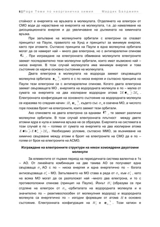 6|Page Теми по неорганична химия                                     Мардик Балджиян


стойност е енергията на връзката в молекулата. Отделянето на електрон от
СМО води до нарастване на енергията на молекулата, т.е. до намаляване на
дисоциационната енергия и до увеличаване на дължината на химичната
връзка.
       При запълване на молекулните орбитали с електрони се спазват
принципът на Паули, правилото на Хунд и принципът за минимум енергия,
както при атомите. Съгласно принципа на Паули в една молекулна орбитала
могат да се намират най – много два електрона, но с антипаралелни спинове
     . При изграждане на електронната обвивкана молекулите електроните
заемат последователно тези молекулни орбитали, които имат възможно най –
ниска енергия. В този случай молекулата има минимум енергия и това
състояние се нарича основно състояние на молекулата.
      Двата електрона в молекулата на водорода заемат свързващата
                             2
молекулна орбитала      1s       , която е с по ниска енергия и съгласно принципа на
Паули тези електрони са с антипаралелни спинове. Когато двата електрона
заемат свързващата МО , енергията на водородната молекула е по – малка от
сумата на енергията на два изолирани водородни атома 2 E 1s 2 E0 .
Електронната конфигурация на основното състояние на водородната молекула
                                                 2
се изразява по следния начин : H 2          1s       , където със   1s   е озачена МО, а числото
горе показва броят на електроните, които заемат тези орбитали.
      Ако спиновете на двата електрона са еднакви        , те заемат различни
молекулни орбитали. В този случай електронната плътност между двете
атомни ядра е нула и химична връзка не се образува. Енергията на системата в
този случай е по – голяма от сумата на енергията на два изолирани атома
E 1s E 1s      2 E 0 . Необходимо условие, съгласно ММО, за възникване на
химично свързване между атоми е броят на електроните на СМО да е по –
голям от броя на електроните на АСМО.

 Изграждане на електронните структури на някои хомоядрени двуатомни
                              молекули

      За елементите от първия период на периодичната система валентна е 1s
– АО. От линейната комбинация на две такива АО се получават една
свързваща S АО с по – ниска енергия и една енергетично по – богата
антисвързваща    S   - МО. Запълването на МО става в реда от                         S   към   S   , като
на всяка МО могат да се разположат най –много два електрона, и то с
противоположни спинове (принцип на Паули). Йонът H 2 (образува се при
отдляне на електрон от              2s   -орбиталата на водородната молекула и е
значително по – реактивоспособен от молекулния водород) и водородната
молекула са енергетично по – изгодни формации от атома H в основно
                                                                               1
състояние. Електронната конфигурация на H 2 е                             1s       . Този катион е
 