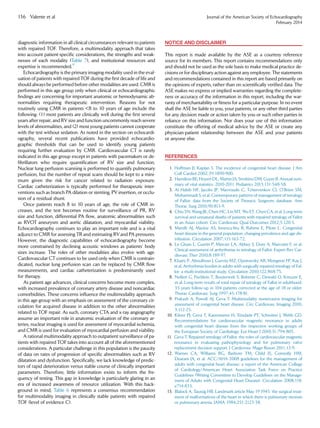 diagnostic information in all clinical circumstances relevant to patients
with repaired TOF. Therefore, a multimodality approach that takes
into account patient-speciﬁc considerations, the strengths and weak-
nesses of each modality (Table 7), and institutional resources and
expertise is recommended.9
Echocardiography is the primary imaging modality used in the eval-
uation of patients with repaired TOF during the ﬁrst decade of life and
should always be performed before other modalities are used. CMR is
performed in this age group only when clinical or echocardiographic
ﬁndings are concerning for important anatomic or hemodynamic ab-
normalities requiring therapeutic intervention. Reasons for not
routinely using CMR in patients 8 to 10 years of age include the
following: (1) most patients are clinically well during the ﬁrst several
years after repair, and RV size and function uncommonly reach severe
levels of abnormalities, and (2) most young patients cannot cooperate
with the test without sedation. As noted in the section on echocardi-
ography, several recent publications have provided echocardio-
graphic thresholds that can be used to identify young patients
requiring further evaluation by CMR. Cardiovascular CT is rarely
indicated in this age group except in patients with pacemakers or de-
ﬁbrillators who require quantiﬁcation of RV size and function.
Nuclear lung perfusion scanning is performed to quantify pulmonary
perfusion, but the number of repeat scans should be kept to a mini-
mum given the risk for cancer related to radiation exposure.
Cardiac catheterization is typically performed for therapeutic inter-
ventions such as branch PA dilation or stenting, PV insertion, or occlu-
sion of a residual shunt.
Once patients reach 8 to 10 years of age, the role of CMR in-
creases, and the test becomes routine for surveillance of PR, RV
size and function, differential PA ﬂow, anatomic abnormalities such
as RVOT aneurysm and aortic dilatation, and myocardial viability.
Echocardiography continues to play an important role and is a vital
adjunct to CMR for assessing TR and estimating RVand PA pressures.
However, the diagnostic capabilities of echocardiography become
more constrained by declining acoustic windows as patients’ body
sizes increase. The roles of other modalities also evolve with age.
Cardiovascular CT continues to be used only when CMR is contrain-
dicated, nuclear lung perfusion scan can be replaced by CMR ﬂow
measurements, and cardiac catheterization is predominantly used
for therapy.
As patient age advances, clinical concerns become more complex,
with increased prevalence of coronary artery disease and noncardiac
comorbidities. These concerns inﬂuence the multimodality approach
in this age group with an emphasis on assessment of the coronary cir-
culation for acquired disease in addition to the other abnormalities
related to TOF repair. As such, coronary CTA and x-ray angiography
assume an important role in anatomic evaluation of the coronary ar-
teries, nuclear imaging is used for assessment of myocardial ischemia,
and CMR is used for evaluation of myocardial perfusion and viability.
A rational multimodality approach to outpatient surveillance of pa-
tients with repaired TOF takes into account all of the aforementioned
considerations. A particular challenge in this population is the paucity
of data on rates of progression of speciﬁc abnormalities such as RV
dilatation and dysfunction. Speciﬁcally, we lack knowledge of predic-
tors of rapid deterioration versus stable course of clinically important
parameters. Therefore, little information exists to inform the fre-
quency of testing. This gap in knowledge is particularly glaring in an
era of increased awareness of resource utilization. With this back-
ground in mind, Table 6 represents a consensus recommendation
for multimodality imaging in clinically stable patients with repaired
TOF (level of evidence C).
NOTICE AND DISCLAIMER
This report is made available by the ASE as a courtesy reference
source for its members. This report contains recommendations only
and should not be used as the sole basis to make medical practice de-
cisions or for disciplinary action against any employee. The statements
and recommendations contained in this report are based primarily on
the opinions of experts, rather than on scientiﬁcally veriﬁed data. The
ASE makes no express or implied warranties regarding the complete-
ness or accuracy of the information in this report, including the war-
ranty of merchantability or ﬁtness for a particular purpose. In no event
shall the ASE be liable to you, your patients, or any other third parties
for any decision made or action taken by you or such other parties in
reliance on this information. Nor does your use of this information
constitute the offering of medical advice by the ASE or create any
physician-patient relationship between the ASE and your patients
or anyone else.
REFERENCES
1. Hoffman JI, Kaplan S. The incidence of congenital heart disease. J Am
Coll Cardiol 2002;39:1890-900.
2. Hamilton BE, Hoyert DL, Martin JA, Strobino DM, Guyer B. Annual sum-
mary of vital statistics: 2010-2011. Pediatrics 2013;131:548-58.
3. Al Habib HF, Jacobs JP, Mavroudis C, Tchervenkov CI, O’Brien SM,
Mohammadi S, et al. Contemporary patterns of management of tetralogy
of Fallot: data from the Society of Thoracic Surgeons database. Ann
Thorac Surg 2010;90:813-9.
4. Chiu SN, Wang JK, Chen HC, Lin MT, Wu ET, Chen CA, et al. Long-term
survival and unnatural deaths of patients with repaired tetralogy of Fallot
in an Asian cohort. Circ Cardiovasc Qual Outcomes 2012;5:120-5.
5. Marelli AJ, Mackie AS, Ionescu-Ittu R, Rahme E, Pilote L. Congenital
heart disease in the general population: changing prevalence and age dis-
tribution. Circulation 2007;115:163-72.
6. Le Gloan L, Guerin P, Mercier LA, Abbey S, Dore A, Marcotte F, et al.
Clinical assessment of arrhythmias in tetralogy of Fallot. Expert Rev Car-
diovasc Ther 2010;8:189-97.
7. Khairy P, Aboulhosn J, Gurvitz MZ, Opotowsky AR, Mongeon FP, Kay J,
et al. Arrhythmia burden in adults with surgically repaired tetralogy of Fal-
lot: a multi-institutional study. Circulation 2010;122:868-75.
8. Nollert G, Fischlein T, Bouterwek S, Bohmer C, Dewald O, Kreuzer E,
et al. Long-term results of total repair of tetralogy of Fallot in adulthood:
35 years follow-up in 104 patients corrected at the age of 18 or older.
Thorac Cardiovasc Surg 1997;45:178-81.
9. Prakash A, Powell AJ, Geva T. Multimodality noninvasive imaging for
assessment of congenital heart disease. Circ Cardiovasc Imaging 2010;
3:112-25.
10. Kilner PJ, Geva T, Kaemmerer H, Trindade PT, Schwitter J, Webb GD.
Recommendations for cardiovascular magnetic resonance in adults
with congenital heart disease from the respective working groups of
the European Society of Cardiology. Eur Heart J 2010;31:794-805.
11. Geva T. Repaired tetralogy of Fallot: the roles of cardiovascular magnetic
resonance in evaluating pathophysiology and for pulmonary valve
replacement decision support. J Cardiovasc Magn Reson 2011;13:9.
12. Warnes CA, Williams RG, Bashore TM, Child JS, Connolly HM,
Dearani JA, et al. ACC/AHA 2008 guidelines for the management of
adults with congenital heart disease: a report of the American College
of Cardiology/American Heart Association Task Force on Practice
Guidelines (Writing Committee to Develop Guidelines on the Manage-
ment of Adults with Congenital Heart Disease). Circulation 2008;118:
e714-833.
13. Blalock A, Taussig HB. Landmark article May 19 1945: the surgical treat-
ment of malformations of the heart in which there is pulmonary stenosis
or pulmonary atresia. JAMA 1984;251:2123-38.
136 Valente et al Journal of the American Society of Echocardiography
February 2014
 