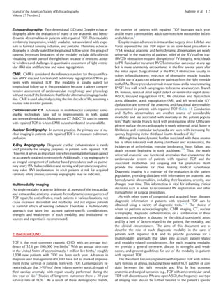 Echocardiography. Two-dimensional (2D) and Doppler echocar-
diography allow the evaluation of many of the anatomic and hemo-
dynamic abnormalities in patients with repaired TOF. This modality
is relatively inexpensive, widely available, not associated with expo-
sure to harmful ionizing radiation, and portable. Therefore, echocar-
diography is ideally suited for longitudinal follow-up in this group of
patients. Important limitations of the modality include difﬁculties in
visualizing certain parts of the right heart because of restricted acous-
tic windows and challenges in quantitative assessment of right ventric-
ular (RV) size and function and valve regurgitation.
CMR. CMR is considered the reference standard for the quantiﬁca-
tion of RV size and function and pulmonary regurgitation (PR) in pa-
tients with repaired TOF. The modality is ideally suited for
longitudinal follow-up in this population because it allows compre-
hensive assessment of cardiovascular morphology and physiology
without most of the limitations that hinder alternative imaging modal-
ities. CMR is used selectively during the ﬁrst decade of life, assuming a
routine role in older patients.
Cardiovascular CT. Advances in multidetector computed tomo-
graphic technology have led to improvements in both spatial
and temporal resolutions. Multidetector CT (MDCT) is used in patients
with repaired TOF in whom CMR is contraindicated or unavailable.
Nuclear Scintigraphy. In current practice, the primary use of nu-
clear imaging in patients with repaired TOF is to measure pulmonary
perfusion.
X-Ray Angiography. Diagnostic cardiac catheterization is rarely
used primarily for imaging purposes in patients with repaired TOF.
However, it serves an important role when essential information cannot
be accurately obtained noninvasively. Additionally,x-ray angiographyis
an integral component of catheter-based procedures such as pulmo-
nary artery (PA) balloon dilation and stenting and percutaneous pulmo-
nary valve (PV) implantation. In adult patients at risk for acquired
coronary artery disease, coronary angiography may be indicated.
Multimodality Imaging
No single modality is able to delineate all aspects of the intracardiac
and extracardiac anatomy, evaluate hemodynamic consequences of
TOF repair, be cost effective, reach patients in various locations, not
cause excessive discomfort and morbidity, and not expose patients
to harmful effects of ionizing radiation. Therefore, a multimodality
approach that takes into account patient-speciﬁc considerations,
strengths and weaknesses of each modality, and institutional re-
sources and expertise is recommended.
2. BACKGROUND
TOF is the most common cyanotic CHD, with an average inci-
dence of 32.6 per 100,000 live births.1
With an annual birth rate
in the United States of approximately 4 million live births,2
roughly
1,300 new patients with TOF are born each year. Advances in
diagnosis and management of CHD have led to marked improve-
ment in the survival of patients born with TOF. Contemporary re-
ports indicate that >98% of these infants survive surgical repair of
their cardiac anomaly, with repair usually performed during the
ﬁrst year of life.3
Studies of long-term outcomes show a 30-year
survival rate of 90%.4
As a result of these demographic trends,
the number of patients with repaired TOF increases each year,
and in many communities, adult survivors now outnumber infants
and children.5
Despite major advances in intracardiac surgery since Lillehei and
Varco reported the ﬁrst TOF repair by an open-heart procedure in
1954, residual anatomic and hemodynamic abnormalities are nearly
universal. In the majority of patients, relief of the RV outﬂow tract
(RVOT) obstruction requires disruption of PV integrity, which leads
to PR. Residual or recurrent RVOT obstruction can occur at any age
but is more commonly encountered in the ﬁrst several years after
the initial repair. Surgical relief of the RVOT obstruction usually in-
volves infundibulotomy, resection of obstructive muscle bundles,
and the use of a patch to enlarge the pathway from the right ventricle
to the PAs. These procedures result in scar tissue and a noncontracting
RVOT free wall, which can progress to become an aneurysm. Branch
PA stenosis, residual atrial septal defect or ventricular septal defect
(VSD), tricuspid regurgitation (TR), RV dilatation and dysfunction,
aortic dilatation, aortic regurgitation (AR), and left ventricular (LV)
dysfunction are some of the anatomic and functional abnormalities
encountered in patients with repaired TOF (Table 1). Conduction
and rhythm abnormalities are another source of considerable
morbidity and are associated with mortality in this patient popula-
tion.6
Right bundle branch block with prolongation of the QRS com-
plex on surface electrocardiography is nearly universal; atrial ﬂutter or
ﬁbrillation and ventricular tachycardia are seen with increasing fre-
quency beginning in the third and fourth decades of life.7
Although the hemodynamic burden associated with these anoma-
lies is often tolerated well during childhood and adolescence, the
incidences of arrhythmias, exercise intolerance, heart failure, and
death increase beginning in early adulthood.7,8
Thus, the nearly
universal anatomic and functional anomalies that characterize the
cardiovascular system of patients with repaired TOF and the
associated morbidities and ongoing risk for premature death
provide the rationale for close lifelong medical surveillance.
Diagnostic imaging is a mainstay of the evaluation in this patient
population, providing clinicians with information on anatomic and
hemodynamic abnormalities, including their locations, severity, and
changes over time. This information is vital for informing clinical
decisions such as when to recommend PV implantation and other
transcatheter or surgical procedures.
As with other types of congenital and acquired heart diseases,
diagnostic information in patients with repaired TOF can be
obtained using a variety of diagnostic tools.9-12
The choice of
when to perform echocardiography, CMR imaging, CT, nuclear
scintigraphy, diagnostic catheterization, or a combination of these
diagnostic procedures is dictated by the clinical question(s) asked
and by a host of factors related to the patient, the modality, and
the clinical circumstances. The aims of this document are to
describe the role of each diagnostic modality in the care of
patients with repaired TOF and to provide guidelines for a
multimodality approach that takes into account patient-related
and modality-related considerations. For each imaging modality,
we provide a general overview, discuss its strengths and weak-
nesses, and present guidelines for use of the modality in patients
with repaired TOF.
The document focuses on patients with repaired TOF with pulmo-
nary stenosis or atresia, including those with RVOT patches or con-
duits between the right ventricle and PAs. In less common
anatomic and surgical scenarios (e.g., TOF with atrioventricular canal,
TOF with discontinuous PAs and open VSD), the frequency and type
of imaging tests should be further tailored to the patient’s speciﬁc
Journal of the American Society of Echocardiography
Volume 27 Number 2
Valente et al 113
 
