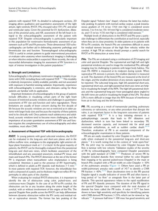 patients with repaired TOF. As detailed in subsequent sections, 2D
imaging allows qualitative and quantitative assessments of the right
atrium, right ventricle, RVOT, PAs, tricuspid valve (TV), PV, and atrial
and ventricular septa. Given the potential for LV dysfunction, dilata-
tion of the proximal aorta, and AR, assessment of the left heart is in-
tegral to the echocardiographic assessment of the patient with
repaired TOF. Doppler echocardiography is particularly important
in this population for noninvasive hemodynamic assessment of pa-
rameters such as RVand PA pressures. Three-dimensional (3D) echo-
cardiography can further aid in delineating anatomic pathology and
biventricular size and function. Transesophageal echocardiography
(TEE) is useful in certain patients to guide interventional procedures
or evaluate valve anatomy when transthoracic imaging is challenging
or when infective endocarditis is suspected. More recently, the role of
myocardial deformation imaging for assessment of RV function is a
topic of intense investigation in this patient population.22
b. Strength and Limitations
Echocardiography is the primary noninvasive imaging modality in pa-
tients with CHD, including those with repaired TOF.9,12
This modality
is relatively inexpensive, widely available, portable, and not associated
with exposure to harmful ionizing radiation. Importantly, experience
with echocardiography is extensive, and clinicians caring for these
patients are familiar with its application.
Important limitations of echocardiography in this group of patients
include difﬁculties in visualizing certain parts of the right heart
because of restricted acoustic windows and challenges in quantitative
assessments of RV size and function and valve regurgitation. These
limitations are usually of lesser concern during the ﬁrst decade of
life because the acoustic windows are not as restricted as in older pa-
tients with larger body sizes and because the majority of these patients
tend to be clinically well. Once patients reach adolescence and adult-
hood, acoustic windows tend to become more challenging, and the
importance of accurate quantitative assessment of RV size and func-
tion requires the complementary use of echocardiography and other
modalities, most often CMR.
c. Assessment of Repaired TOF with Echocardiography
RVOT. In young patients with good subcostal windows, the RVOT
can be evaluated in the long-axis and short-axis planes and in the
inﬂow-outﬂow view, analogous to the angiographic right anterior ob-
lique plane (transducer mark at 1–2 o’clock). In the great majority of
patients, the RVOT can be thoroughly evaluated from the parasternal
long-axis and short-axis views, which facilitates assessment of the
infundibulum and any associated aneurysm, residual PV tissue, and
main and branch PAs. The RVOT dimension at the site of the former
PV is important when transcatheter valve implantation is being
considered. Attention is paid to the presence of RV hypertrophy,
which is deﬁned in adults as RV diastolic wall thickness  5 mm.23
In most patients with repaired TOF, however, the infundibular free
wall is composed of a patch, and its thickness might not reﬂect RV hy-
pertrophy in other parts of the chamber.
When evaluating for residual RVOTobstruction, it is important to
identify the site of obstruction using color, pulsed-wave, and
continuous-wave Doppler. In the case of an RV-to-PA conduit, the
obstruction can be at any location along the entire length of the
conduit, with or without involvement of the origins of the PAs. The
spectral Doppler ﬂow proﬁle across the RVOT can help differentiate
between dynamic obstruction within the RV cavity and residual val-
var or supravalvar stenosis. The former has late peaking of the
Doppler signal (‘‘lobster claw’’ shape), whereas the latter has midsys-
tolic peaking. In patients with normal cardiac output, a peak instanta-
neous gradient of 4 m/sec (64 mm Hg) is considered severe
stenosis, 3 to 4 m/sec (36–64 mm Hg) is considered moderate steno-
sis, and 3 m/sec (36 mm Hg) is considered mild stenosis.24
Multiple levels of obstructions in the RVOT and PAs pose a partic-
ular challenge to differentiate the contribution at each level, especially
when they are in close proximity. In older patients or in patients with
RV-to-PA conduits, the branch PAs are sometimes difﬁcult to assess
for residual stenosis because of the high ﬂow velocity within the
conduit. A high TR jet velocity should prompt a careful search for
RVOTor PA obstruction at some level.
PAs. The PAs are evaluated using a combination of 2D imaging and
color and spectral Doppler. The suprasternal and high left and right
parasternal windows are used to image the mediastinal PAs, although
imaging may be challenging in patients with larger body habitus. The
main PA (MPA) is measured at its midpoint during systole. When
supravalvar PA stenosis is present, the smallest diameter is measured
as well. The diameters of the branch PAs are measured at the level of
the origin, and the smallest dimension of any stenotic segment should
be reported. The subcostal long-axis, high left parasternal short-axis,
suprasternal short-axis, and right parasternal short-axis views are help-
ful in visualizing the length of the RPA. The high left parasternal short-
axis and the suprasternal long-axis (near parasagittal plane angled to
the left) views are useful in visualizing the length of the LPA. The distal
LPA is more difﬁcult to image than the RPA because of interference
from air in the lung and the left bronchus.
PR. PR, occurring as a result of transannular patching, pulmonary
valvotomy or valvectomy, or any other procedure that disrupts the
valve, is an important factor in the long-term outcomes of patients
with repaired TOF.25-27
It is a key initiating element in a
pathophysiologic cascade that leads to RV dilatation and
dysfunction, which in turn has been linked to secondary TR,
decreased exercise capacity, and increased risk for atrial and
ventricular arrhythmias, as well as sudden cardiac death.28-30
Therefore, evaluation of PR is an essential component of the
echocardiographic examination in these patients.
PR jets are easily visualized by color Doppler in the RVOT, espe-
cially when evaluated in the parasternal long-axis and short-axis
planes.31
It is worth noting that in the context of ‘‘wide open/free’’
PR, the jet(s) may be overlooked by color Doppler because the
ﬂow is laminar with low velocity. Validation studies of the severity
of PR by echocardiography have compared Doppler parameters
with the gold standard of CMR.32-34
Predictors of severe PR by
Doppler included diastolic ﬂow reversal (either by color Doppler
ﬂow mapping or by spectral pulsed-wave Doppler) in the main or
branch PAs coupled with a PR jet width on color Doppler $ 50%
of the pulmonary annulus (Figure 1). Others have used a PR jet
width/pulmonary annulus ratio cutoff of 0.7 to identify a CMR
PR fraction $ 40%.33,34
Short deceleration time in the PR spectral
Doppler signal is usually indicative of severe PR and often leaves a
long period of ‘‘no ﬂow’’ or antegrade ﬂow in the latter part of
diastole. This spectral appearance relates to the rapid equilibration
of PA and RV diastolic pressures. The duration of the PR signal in
the spectral Doppler trace compared with the total duration of
diastole has been called the PR index. A value  0.77 has been
shown to have high sensitivity and speciﬁcity for identifying patients
with CMR-derived PR fractions  25%, which can be viewed as ‘‘sig-
niﬁcant.’’32
A pressure half-time  100 msec has good sensitivity and
Journal of the American Society of Echocardiography
Volume 27 Number 2
Valente et al 115
 
