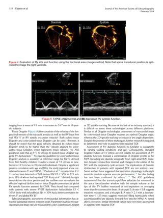 ranging from a mean of 9.1 mm in neonates to 24.7 mm in 18-year-
old subjects.
Tissue Doppler (Figure 6) allows analysis of the velocity of the lon-
gitudinal motion of the tricuspid annulus as well as the RV basal free
wall (RV S0
or RV systolic excursion velocity). Both pulsed tissue
Doppler and color-coded tissue Doppler can be used. However, it
should be noted that the peak velocity obtained by pulsed tissue
Doppler tends to be higher than the velocity attained by color-
coded tissue Doppler, which represents mean velocity. The ASE
guidelines state that an S0
 10 cm/sec by pulsed tissue Doppler sug-
gests RV dysfunction.23
No speciﬁc guideline for color-coded tissue
Doppler analysis is available. A reference range for RV S0
derived
from 860 healthy children revealed a mean of 7.2 cm/sec in new-
borns to 14.3 cm/sec in 18-year-old individuals. Despite a signiﬁcant
positive correlation with age and BSA, the study reported a low cor-
relation between S0
and TAPSE.73
Pavlicek et al.74
reported that S0

11cm/sec best detected a CMR-derived RV EF  50% in 223 sub-
jects, 13% of whom had repaired TOF. Kutty et al.75
divided the right
ventricle into the sinus portion and the outﬂow tract to evaluate the
effect of regional dysfunction on tissue Doppler assessment of global
RV systolic function assessed by CMR. They found that compared
with patients with severe RVOT dysfunction (infundibular EF 
30%), those with infundibular EFs $ 30% had a better correlation be-
tween S0
and global RV EF.
Echocardiographic assessment of myocardial deformation has at-
tracted substantial interest in recent years. Parameters such as myocar-
dial strain and strain rate are measured by color-coded tissue Doppler
or 2D speckle-tracking. Because of the lack of an industry standard, it
is difﬁcult to assess these technologies across different platforms.
Similar to all Doppler technologies, assessment of myocardial strain
by color-coded tissue Doppler requires an optimal Doppler angle,
whereas the 2D speckle-tracking technique is less angle dependent.
Despite the promise of these techniques, further research is required
to determine their role in patients with repaired TOF.
Assessment of RV diastolic function by Doppler is susceptible
to varying loading conditions and age. Consequently, standard
Doppler indices of TV inﬂow are not reliable for assessment of RV
diastolic function. Instead, a combination of Doppler proﬁle in the
MPA (including late diastolic antegrade ﬂow), right atrial (RA) dilata-
tion, hepatic venous ﬂow reversal, and changes in the caliber of the
IVC with the respiratory cycle are used. The implications of diastolic
dysfunction in patients with repaired TOF are not entirely clear.
Some authors have suggested that restrictive physiology in the right
ventricle predicts superior exercise performance,76
but this ﬁnding
has not been conﬁrmed by others.77,78
The ASE guidelines
recommend that the transtricuspid ﬂow velocities be measured in
the apical four-chamber window with the sample volume at the
tips of the TV leaﬂets measured at end-expiration or averaging
more than ﬁve consecutive beats. A tricuspid E/A ratio  0.8 suggests
impaired relaxation, and a tricuspid E/A ratio  2.1 with a decelera-
tion time  120 msec suggests restrictive ﬁlling (particularly when
accompanied by late diastolic forward ﬂow into the MPA). As noted
above, however, similar threshold values have not been ascertained
in patients with repaired TOF.
Figure 4 Evaluation of RV size and function using the fractional area change method. Note that apical transducer position is opti-
mized to image the right ventricle.
Figure 5 TAPSE of (A) normal and (B) depressed RV systolic function.
118 Valente et al Journal of the American Society of Echocardiography
February 2014
 