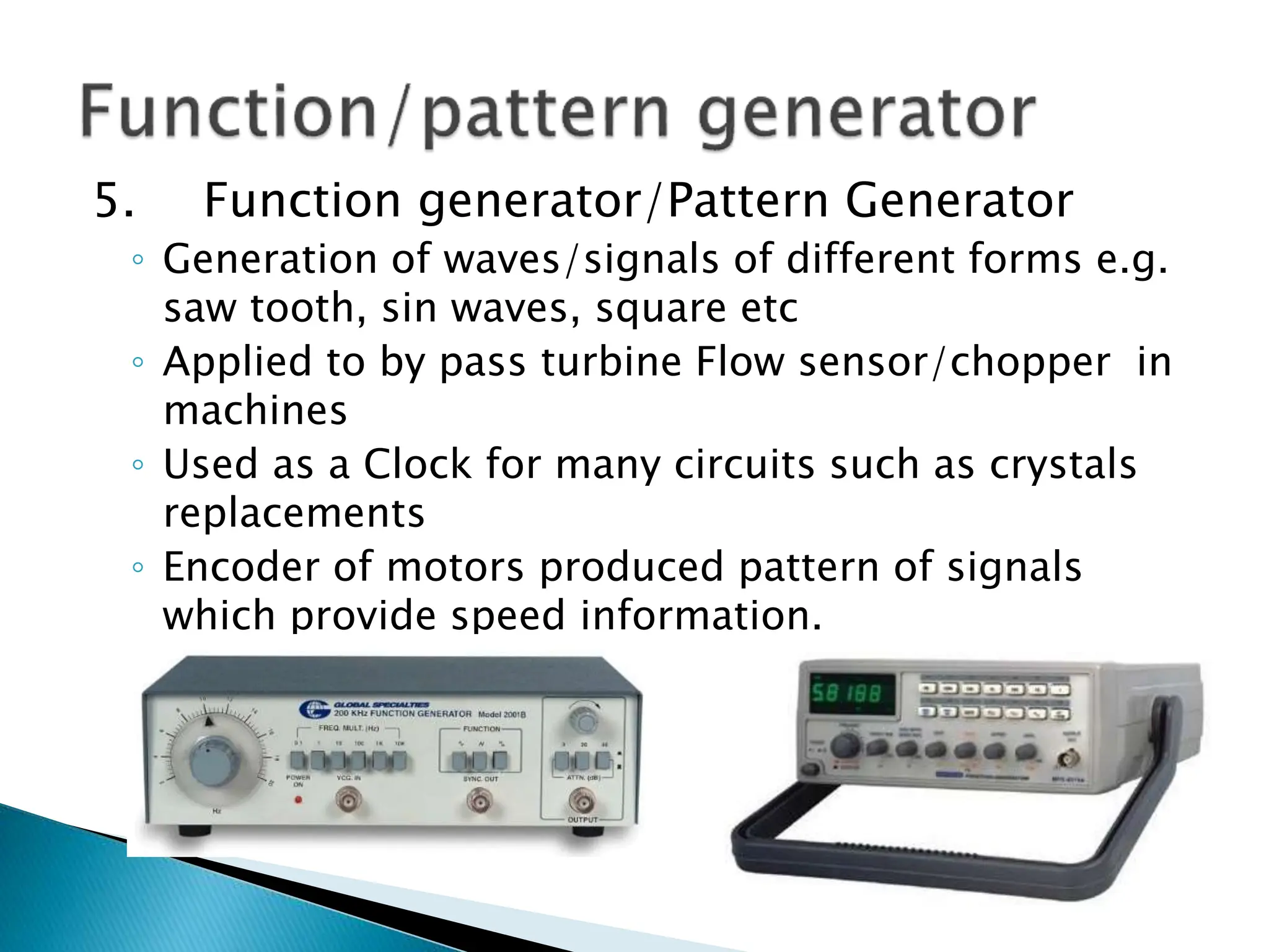 5. Function generator/Pattern Generator
◦ Generation of waves/signals of different forms e.g.
saw tooth, sin waves, square etc
◦ Applied to by pass turbine Flow sensor/chopper in
machines
◦ Used as a Clock for many circuits such as crystals
replacements
◦ Encoder of motors produced pattern of signals
which provide speed information.
 