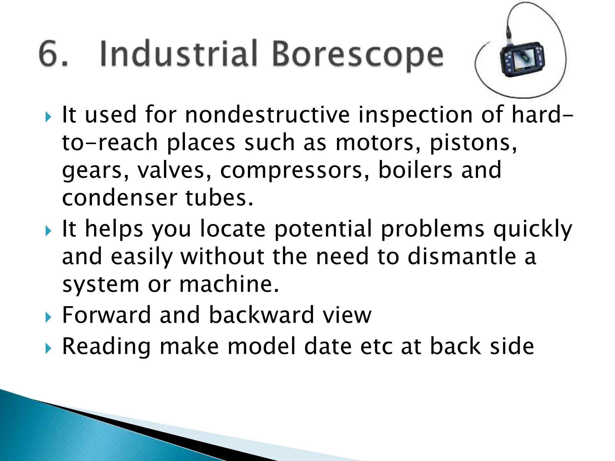  It used for nondestructive inspection of hard-
to-reach places such as motors, pistons,
gears, valves, compressors, boilers and
condenser tubes.
 It helps you locate potential problems quickly
and easily without the need to dismantle a
system or machine.
 Forward and backward view
 Reading make model date etc at back side
 