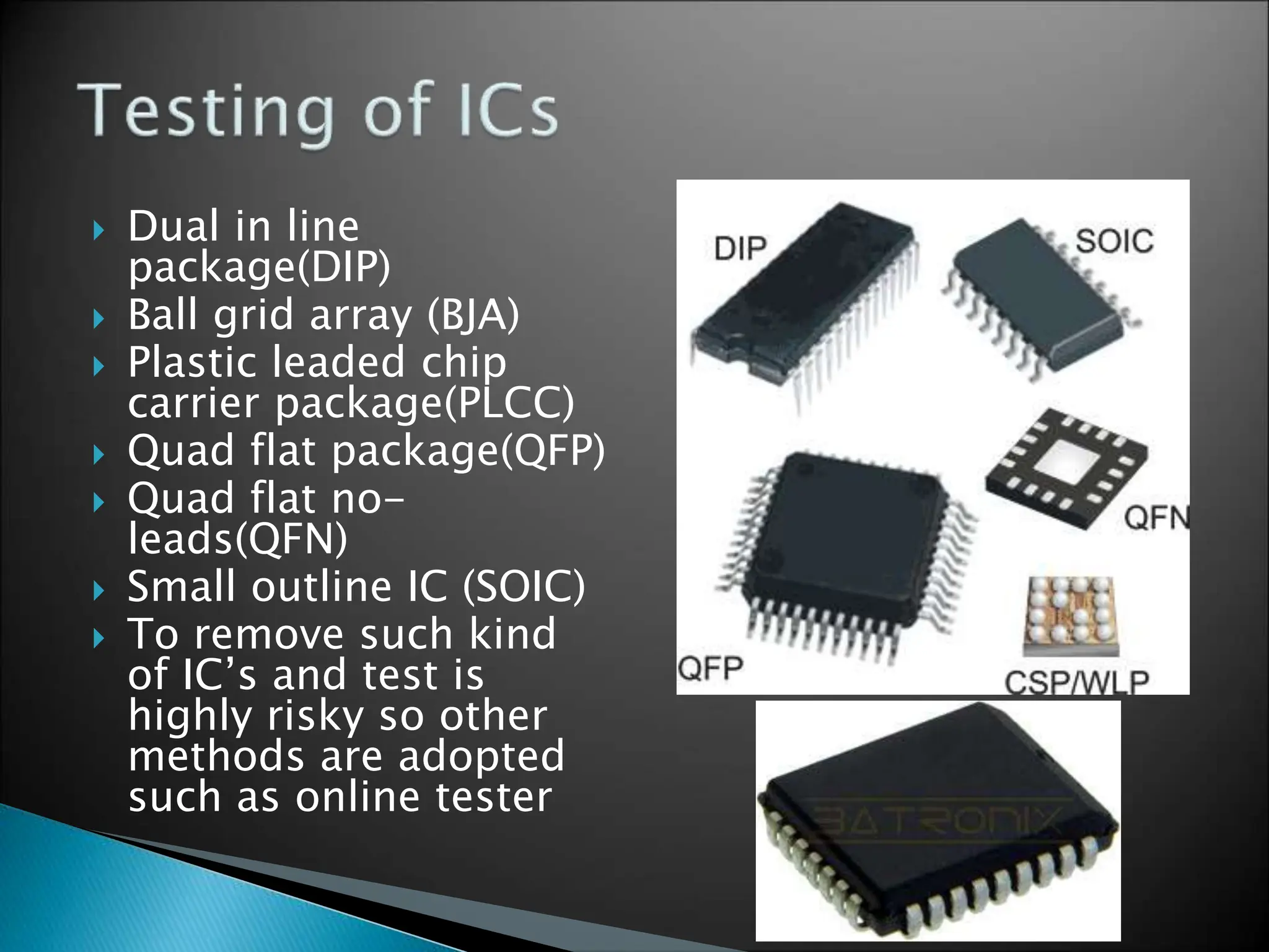  Dual in line
package(DIP)
 Ball grid array (BJA)
 Plastic leaded chip
carrier package(PLCC)
 Quad flat package(QFP)
 Quad flat no-
leads(QFN)
 Small outline IC (SOIC)
 To remove such kind
of IC’s and test is
highly risky so other
methods are adopted
such as online tester
 