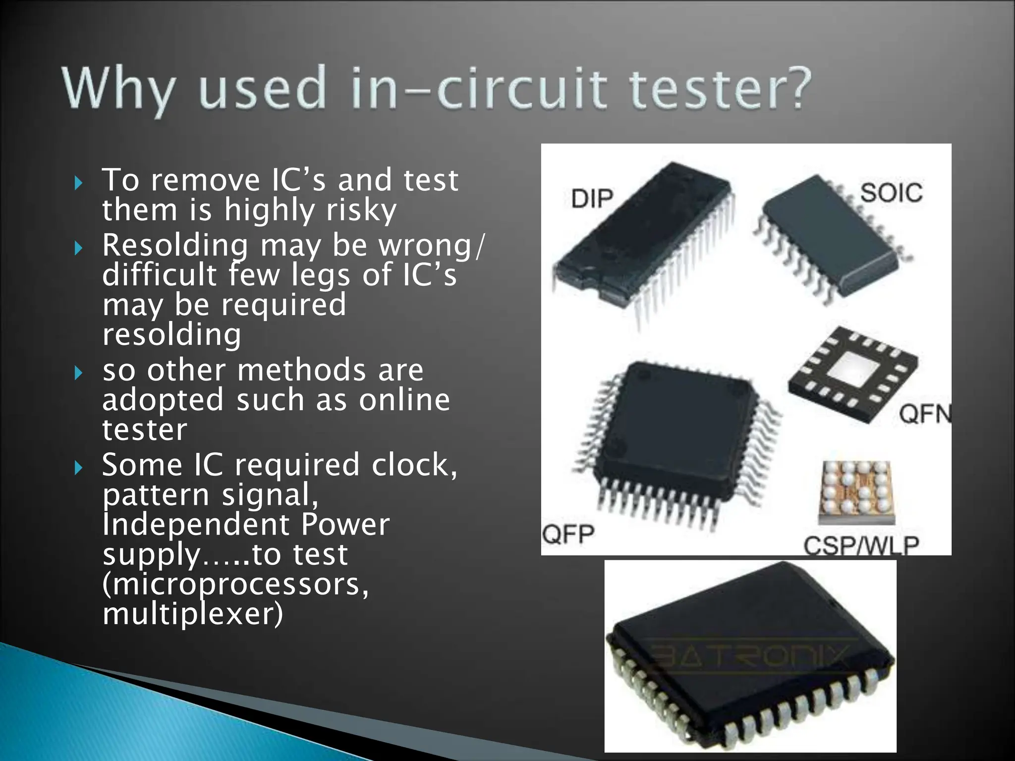  To remove IC’s and test
them is highly risky
 Resolding may be wrong/
difficult few legs of IC’s
may be required
resolding
 so other methods are
adopted such as online
tester
 Some IC required clock,
pattern signal,
Independent Power
supply…..to test
(microprocessors,
multiplexer)
 