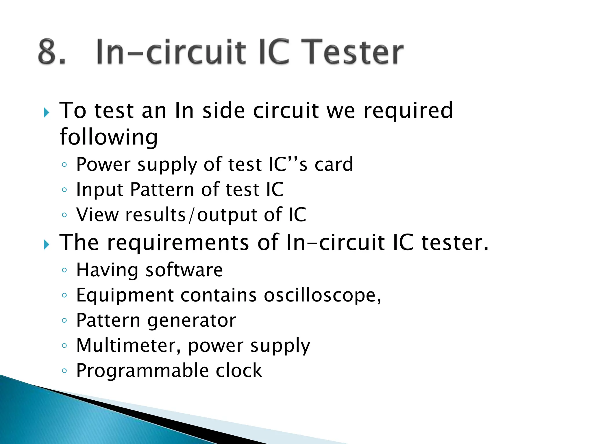  To test an In side circuit we required
following
◦ Power supply of test IC’’s card
◦ Input Pattern of test IC
◦ View results/output of IC
 The requirements of In-circuit IC tester.
◦ Having software
◦ Equipment contains oscilloscope,
◦ Pattern generator
◦ Multimeter, power supply
◦ Programmable clock
 
