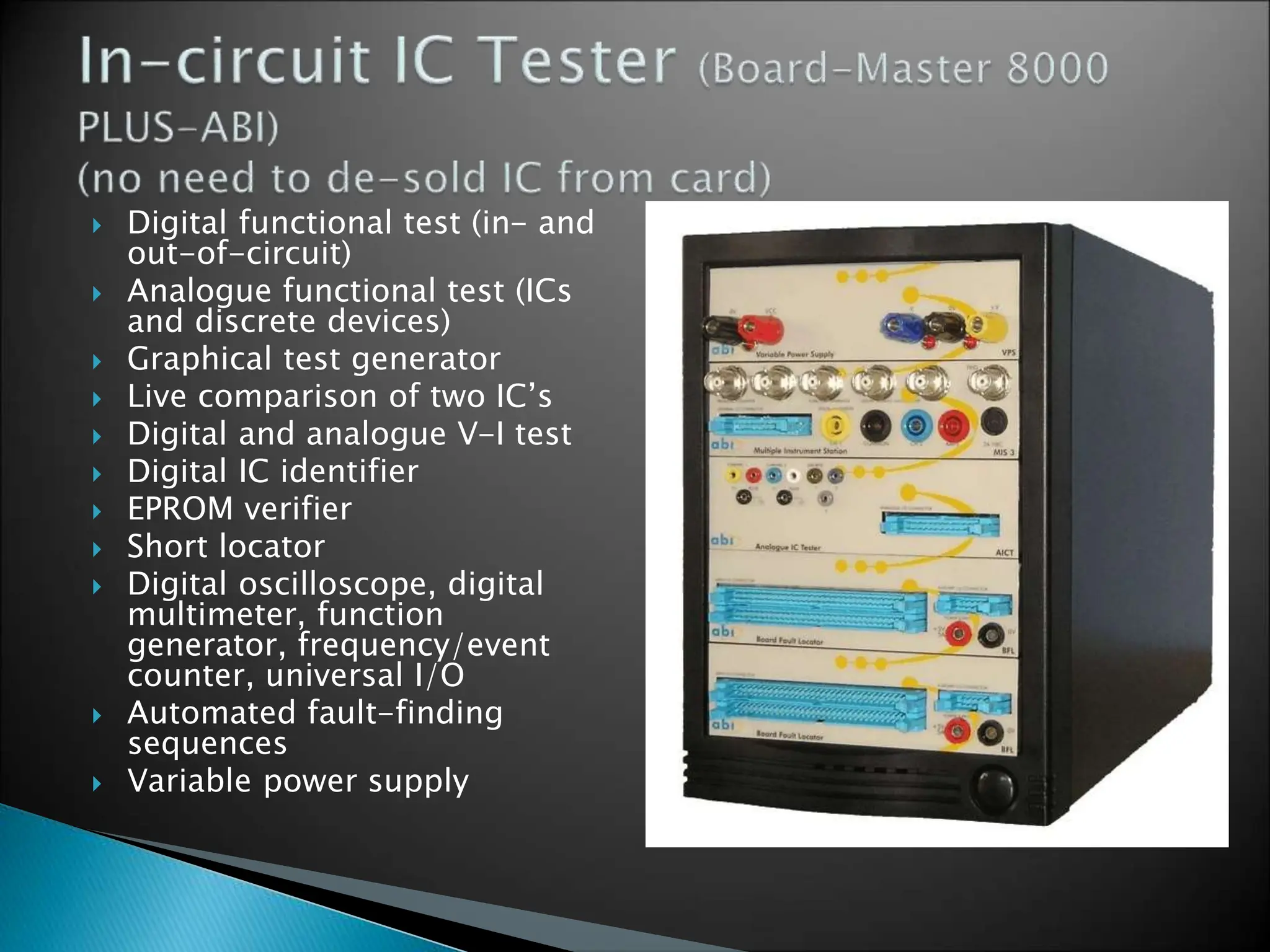  Digital functional test (in- and
out-of-circuit)
 Analogue functional test (ICs
and discrete devices)
 Graphical test generator
 Live comparison of two IC’s
 Digital and analogue V-I test
 Digital IC identifier
 EPROM verifier
 Short locator
 Digital oscilloscope, digital
multimeter, function
generator, frequency/event
counter, universal I/O
 Automated fault-finding
sequences
 Variable power supply
 