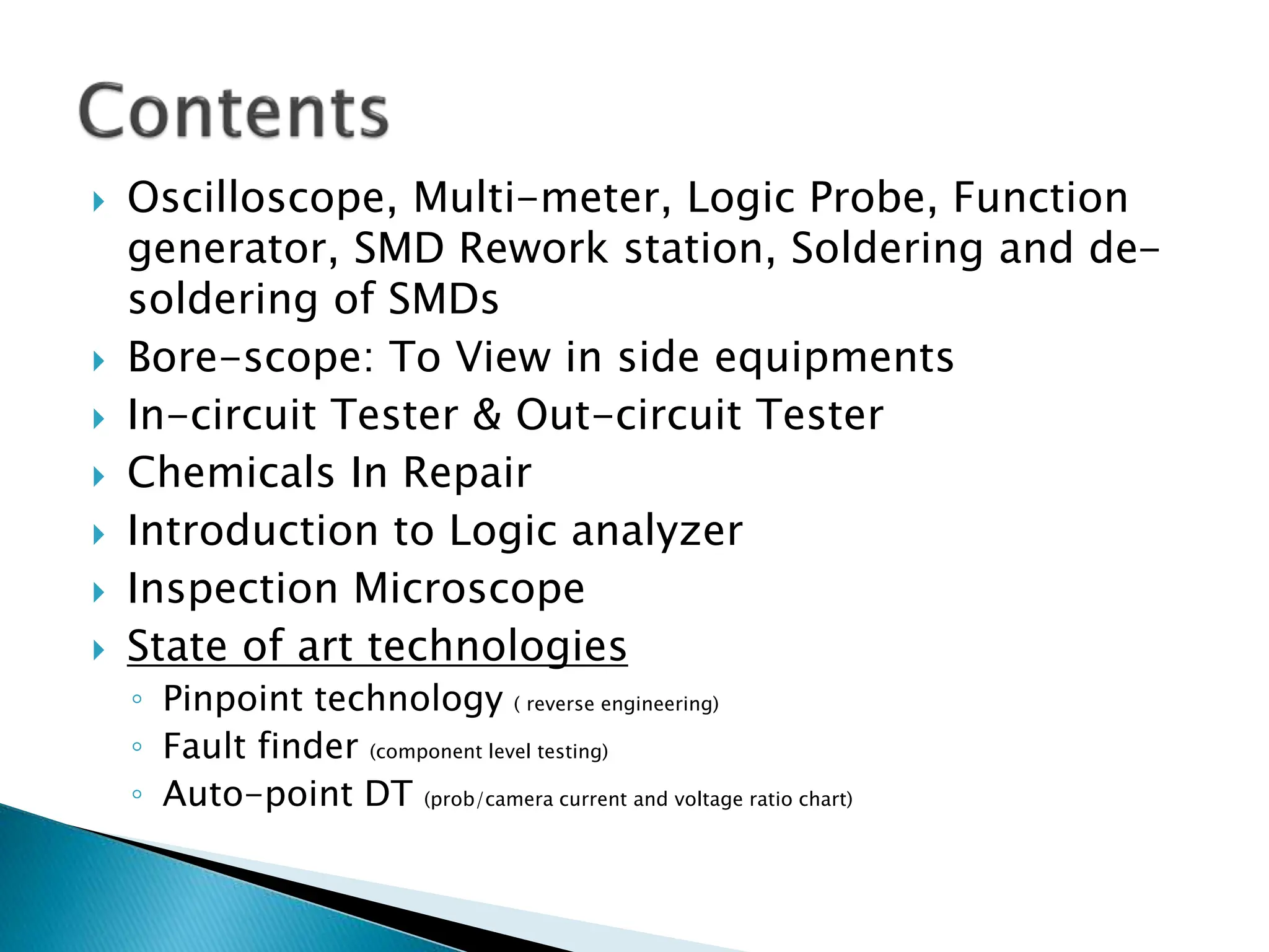  Oscilloscope, Multi-meter, Logic Probe, Function
generator, SMD Rework station, Soldering and de-
soldering of SMDs
 Bore-scope: To View in side equipments
 In-circuit Tester & Out-circuit Tester
 Chemicals In Repair
 Introduction to Logic analyzer
 Inspection Microscope
 State of art technologies
◦ Pinpoint technology ( reverse engineering)
◦ Fault finder (component level testing)
◦ Auto-point DT (prob/camera current and voltage ratio chart)
 