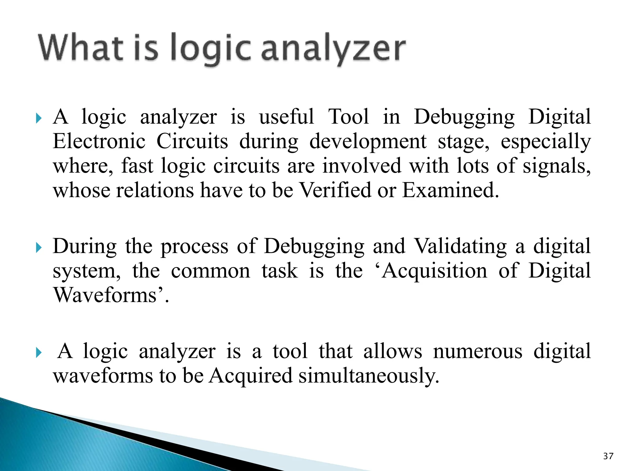  A logic analyzer is useful Tool in Debugging Digital
Electronic Circuits during development stage, especially
where, fast logic circuits are involved with lots of signals,
whose relations have to be Verified or Examined.
 During the process of Debugging and Validating a digital
system, the common task is the ‘Acquisition of Digital
Waveforms’.
 A logic analyzer is a tool that allows numerous digital
waveforms to be Acquired simultaneously.
37
 