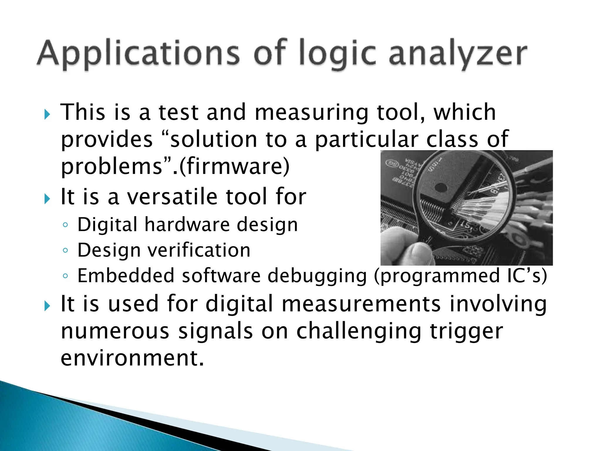  This is a test and measuring tool, which
provides “solution to a particular class of
problems”.(firmware)
 It is a versatile tool for
◦ Digital hardware design
◦ Design verification
◦ Embedded software debugging (programmed IC’s)
 It is used for digital measurements involving
numerous signals on challenging trigger
environment.
 