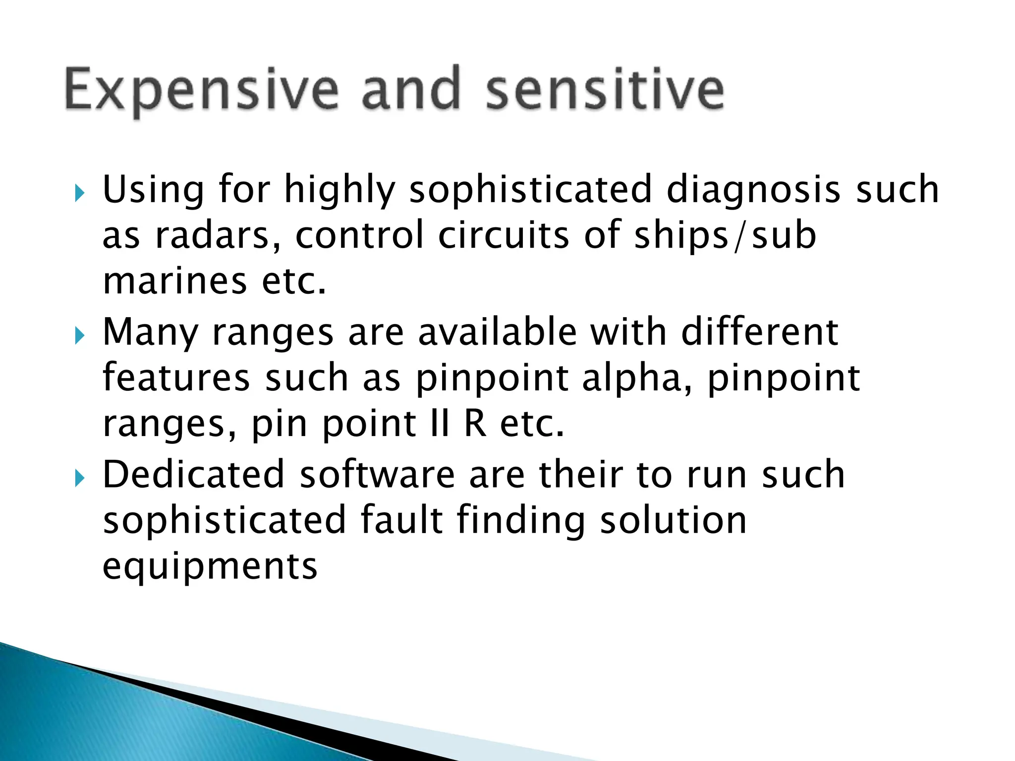  Using for highly sophisticated diagnosis such
as radars, control circuits of ships/sub
marines etc.
 Many ranges are available with different
features such as pinpoint alpha, pinpoint
ranges, pin point II R etc.
 Dedicated software are their to run such
sophisticated fault finding solution
equipments
 
