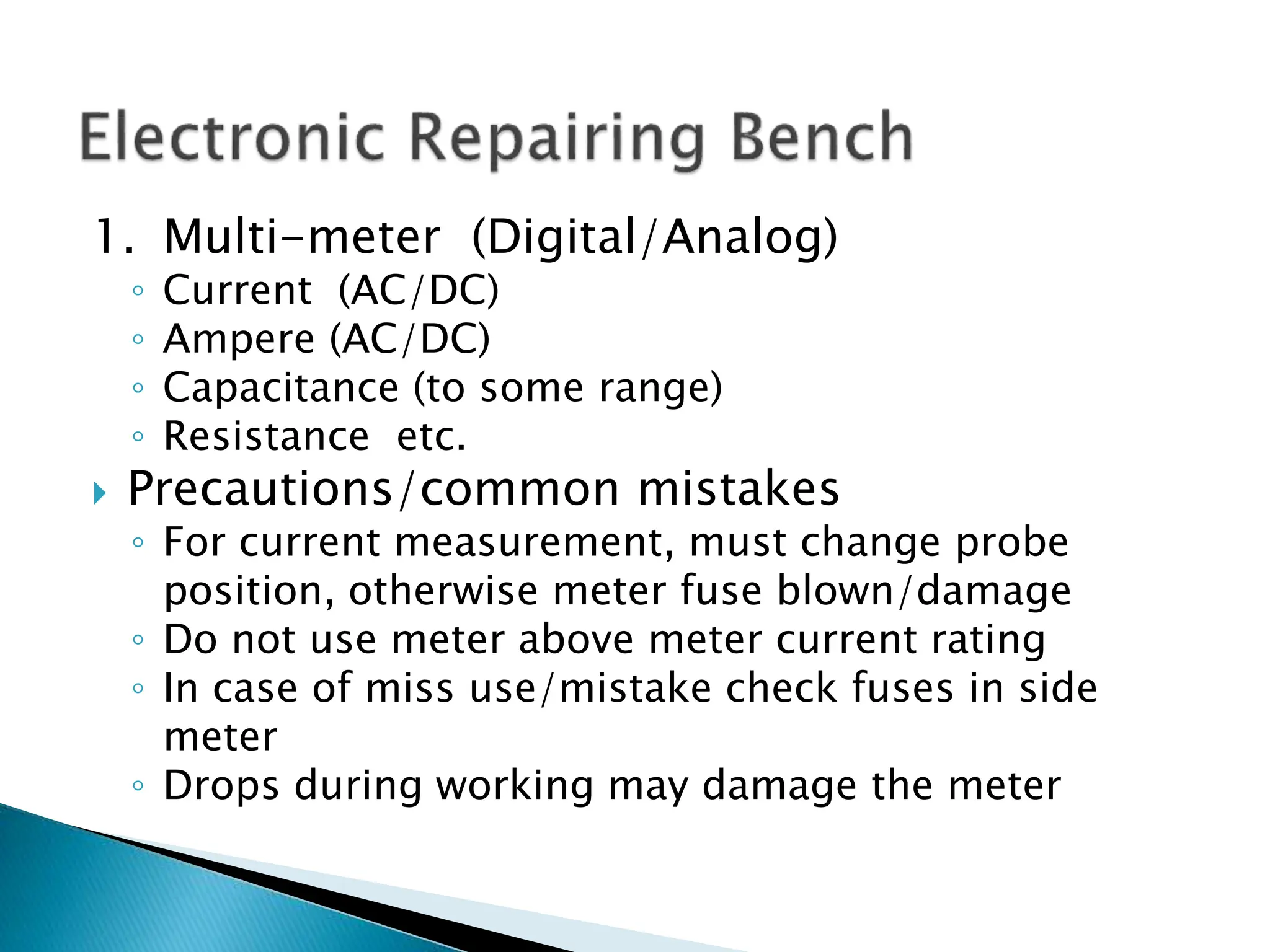 1. Multi-meter (Digital/Analog)
◦ Current (AC/DC)
◦ Ampere (AC/DC)
◦ Capacitance (to some range)
◦ Resistance etc.
 Precautions/common mistakes
◦ For current measurement, must change probe
position, otherwise meter fuse blown/damage
◦ Do not use meter above meter current rating
◦ In case of miss use/mistake check fuses in side
meter
◦ Drops during working may damage the meter
 