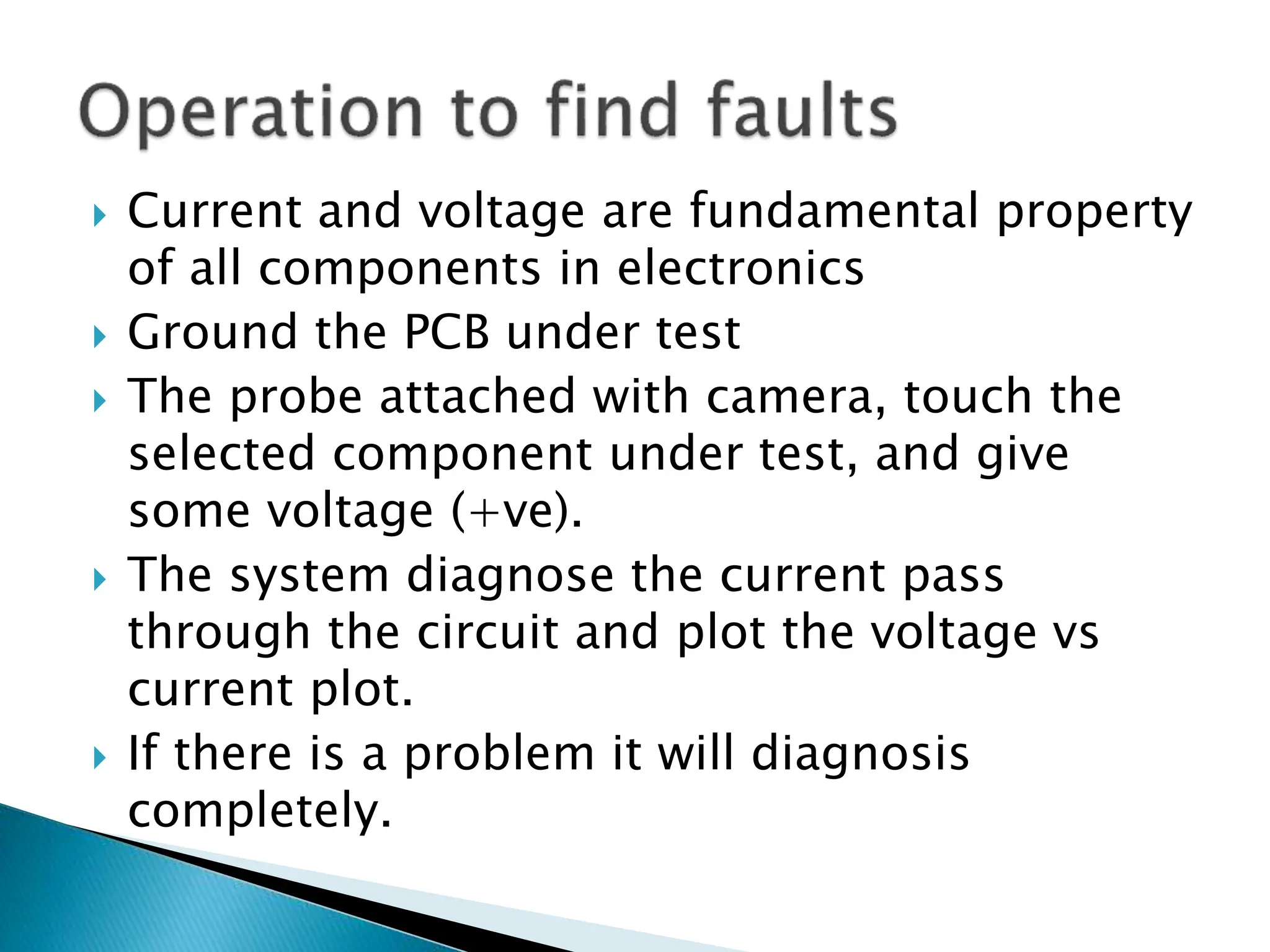  Current and voltage are fundamental property
of all components in electronics
 Ground the PCB under test
 The probe attached with camera, touch the
selected component under test, and give
some voltage (+ve).
 The system diagnose the current pass
through the circuit and plot the voltage vs
current plot.
 If there is a problem it will diagnosis
completely.
 