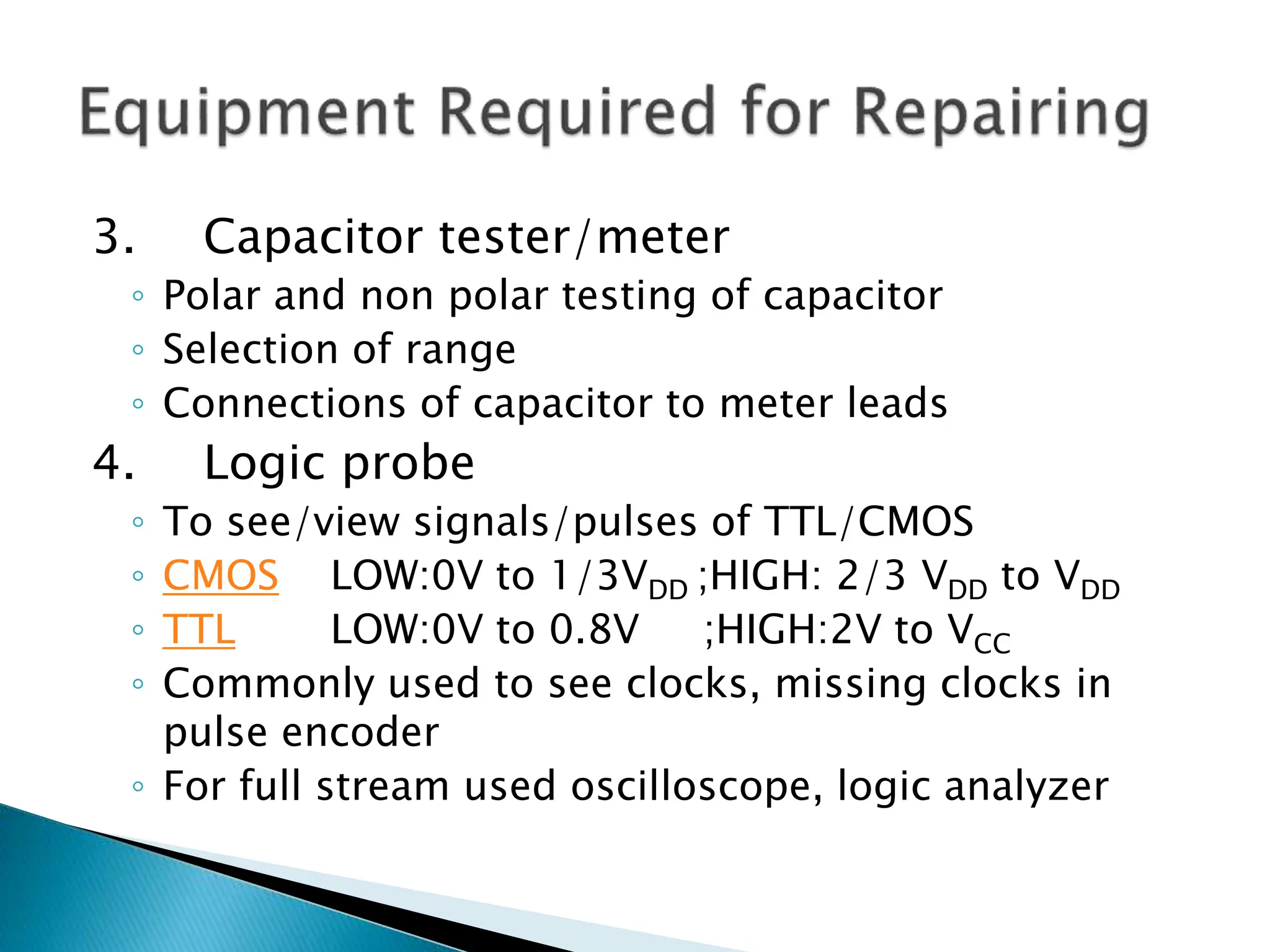 3. Capacitor tester/meter
◦ Polar and non polar testing of capacitor
◦ Selection of range
◦ Connections of capacitor to meter leads
4. Logic probe
◦ To see/view signals/pulses of TTL/CMOS
◦ CMOS LOW:0V to 1/3VDD ;HIGH: 2/3 VDD to VDD
◦ TTL LOW:0V to 0.8V ;HIGH:2V to VCC
◦ Commonly used to see clocks, missing clocks in
pulse encoder
◦ For full stream used oscilloscope, logic analyzer
 