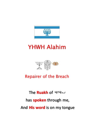 YHWH Alahim
Repairer of the Breach
The Ruakh of
has spoken through me,
And His word is on my tongue
 