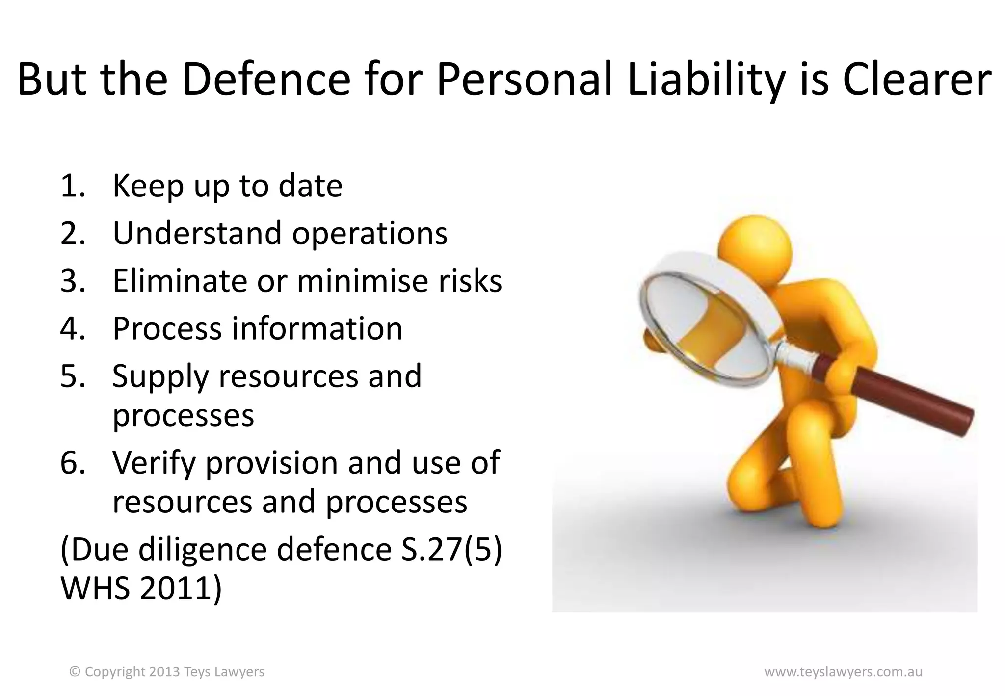 But the Defence for Personal Liability is Clearer
1.
2.
3.
4.
5.

Keep up to date
Understand operations
Eliminate or minimise risks
Process information
Supply resources and
processes
6. Verify provision and use of
resources and processes
(Due diligence defence S.27(5)
WHS 2011)
© Copyright 2013 Teys Lawyers

www.teyslawyers.com.au

 