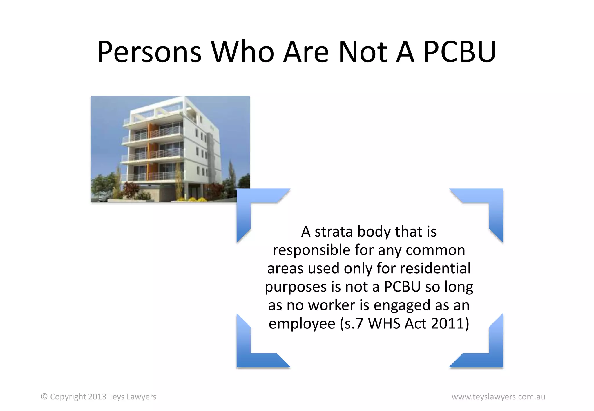 Persons Who Are Not A PCBU

A strata body that is
responsible for any common
areas used only for residential
purposes is not a PCBU so long
as no worker is engaged as an
employee (s.7 WHS Act 2011)

© Copyright 2013 Teys Lawyers

www.teyslawyers.com.au

 