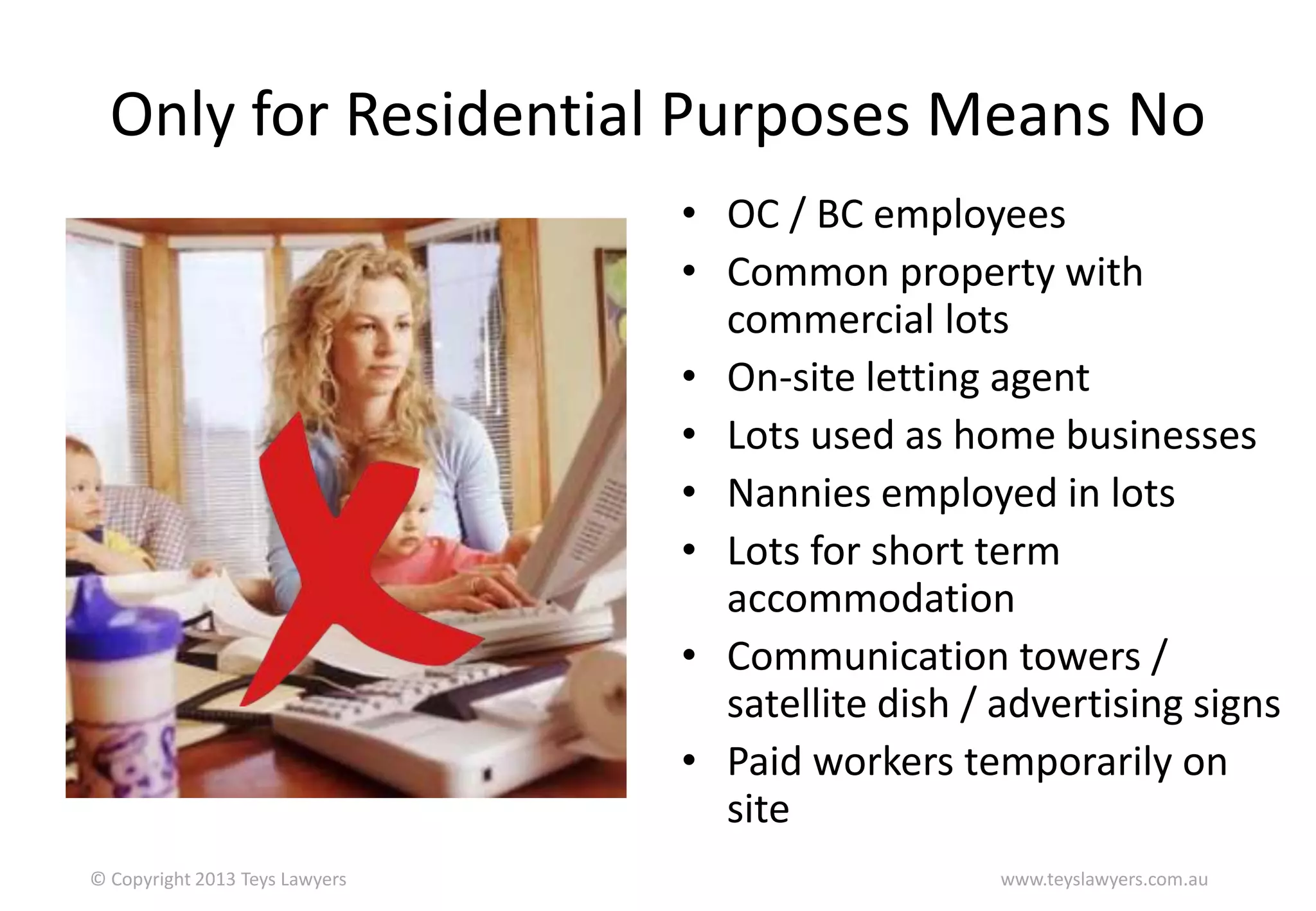 Only for Residential Purposes Means No
• OC / BC employees
• Common property with
commercial lots
• On-site letting agent
• Lots used as home businesses
• Nannies employed in lots
• Lots for short term
accommodation
• Communication towers /
satellite dish / advertising signs
• Paid workers temporarily on
site
© Copyright 2013 Teys Lawyers

www.teyslawyers.com.au

 