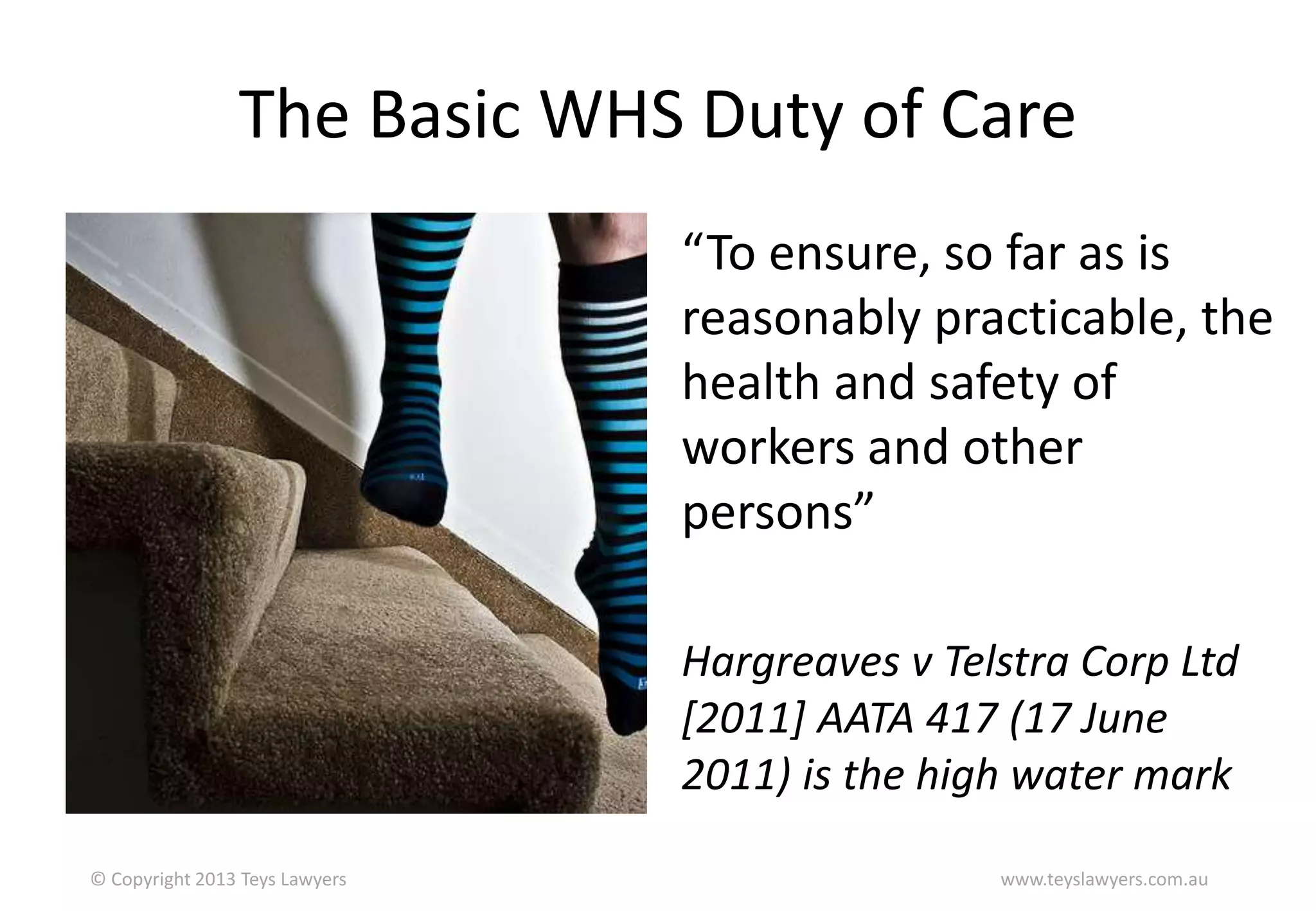 The Basic WHS Duty of Care
“To ensure, so far as is
reasonably practicable, the
health and safety of
workers and other
persons”
Hargreaves v Telstra Corp Ltd
[2011] AATA 417 (17 June
2011) is the high water mark
© Copyright 2013 Teys Lawyers

www.teyslawyers.com.au

 